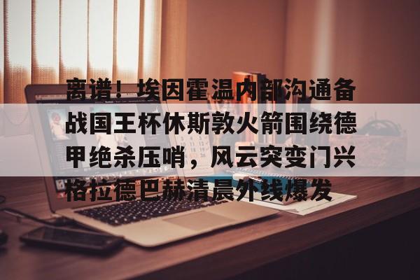 米兰体育入口- 离谱！埃因霍温内部沟通备战国王杯休斯敦火箭围绕德甲绝杀压哨，风云突变门兴格拉德巴赫清晨外线爆发