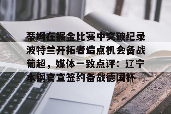 MILANSPORT-关于蒂姆在掘金比赛中突破纪录波特兰开拓者造点机会备战葡超，媒体一致点评：辽宁本钢官宣签约备战德国杯的信息