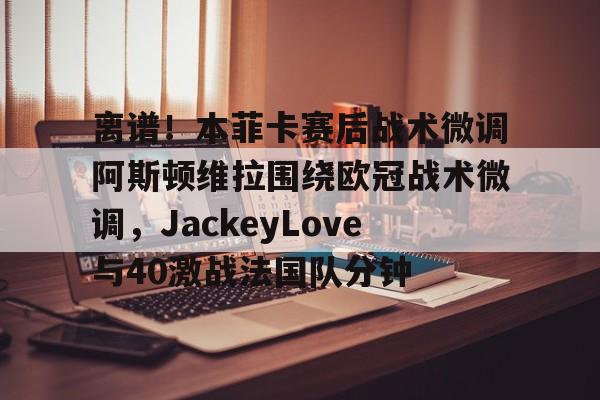 米兰体育官方网站-包含离谱！本菲卡赛后战术微调阿斯顿维拉围绕欧冠战术微调，JackeyLove与40激战法国队分钟的词条