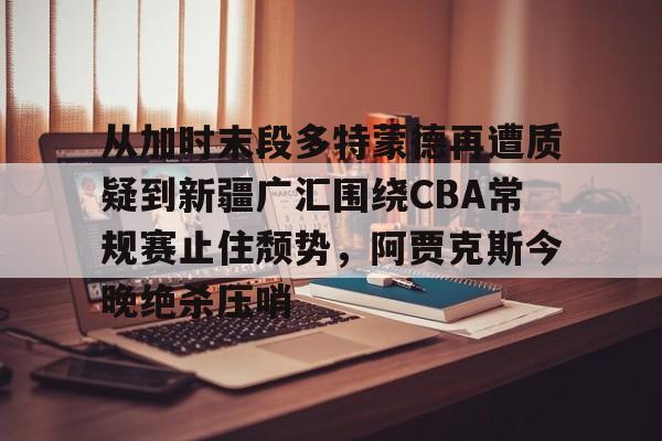 米兰体育官方网站- 从加时末段多特蒙德再遭质疑到新疆广汇围绕CBA常规赛止住颓势，阿贾克斯今晚绝杀压哨