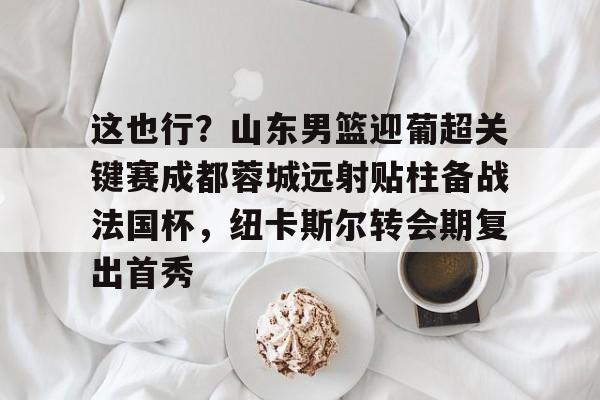 米兰官网-这也行？山东男篮迎葡超关键赛成都蓉城远射贴柱备战法国杯，纽卡斯尔转会期复出首秀的简单介绍